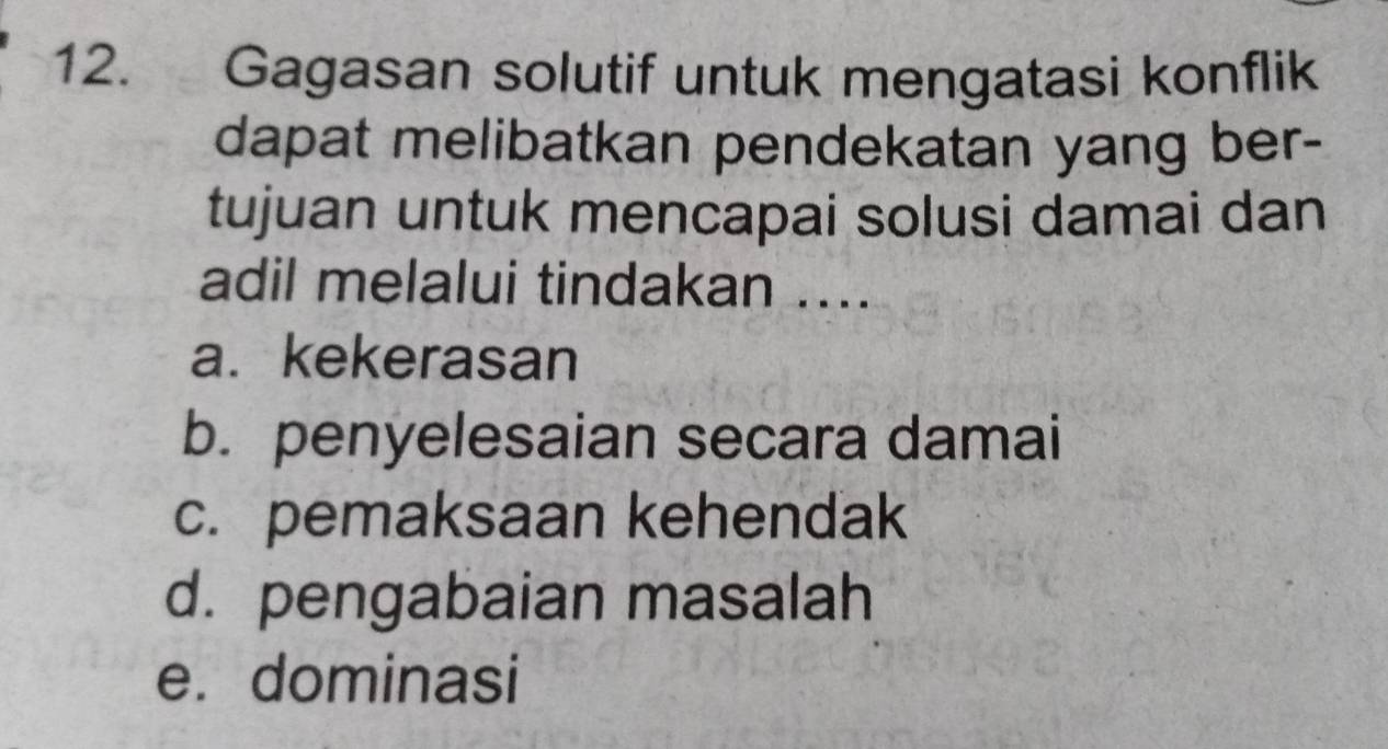 Gagasan solutif untuk mengatasi konflik
dapat melibatkan pendekatan yang ber-
tujuan untuk mencapai solusi damai dan
adil melalui tindakan ....
a. kekerasan
b. penyelesaian secara damai
c. pemaksaan kehendak
d. pengabaian masalah
e. dominasi