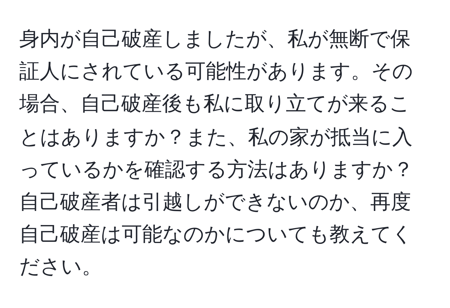 身内が自己破産しましたが、私が無断で保証人にされている可能性があります。その場合、自己破産後も私に取り立てが来ることはありますか？また、私の家が抵当に入っているかを確認する方法はありますか？自己破産者は引越しができないのか、再度自己破産は可能なのかについても教えてください。