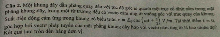 Một khung dây dẫn phẳng quay đều với tốc độ góc ω quanh một trục cố định nằm trong mặt 
phẳng khung dây, trong một từ trường đều có vecto cảm ứng từ vuông góc với trục quay của khung. 
Suất điện động cảm ứng trong khung có biểu thức e=E_0cos (omega t+ π /2 )V/m. Tại thời điểm t=0. 
góc hợp bởi vectơ pháp tuyển của mặt phẳng khung dây hợp với vectơ cảm ứng từ là bao nhiều độ? 
Kết quả làm tròn đến hàng đơn vị.