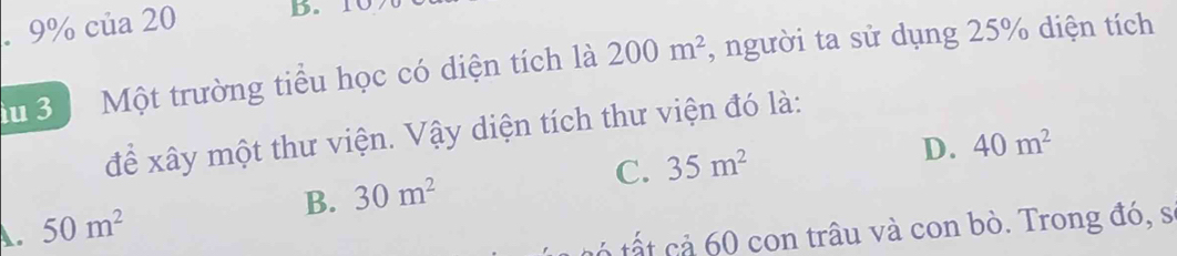 9% của 20 B. 10
d 3 Một trường tiểu học có diện tích là 200m^2 , người ta sử dụng 25% diện tích
để xây một thư viện. Vậy diện tích thư viện đó là:
B. 30m^2 C. 35m^2
D. 40m^2
A. 50m^2
a t ả 60 con trâu và con bò. Trong đó, s