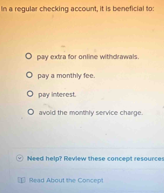 In a regular checking account, it is beneficial to:
pay extra for online withdrawals.
pay a monthly fee.
pay interest.
avoid the monthly service charge.
Need help? Revlew these concept resources
J Read About the Concept