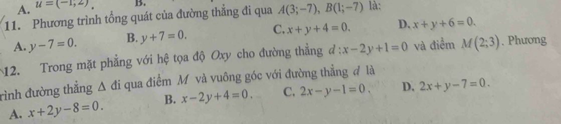 A. u=(-1,2) B.
11. Phương trình tổng quát của đường thẳng đi qua A(3;-7), B(1;-7) là:
C. x+y+4=0, D. x+y+6=0.
A. y-7=0. B. y+7=0. 
12. Trong mặt phẳng với hệ tọa độ Oxy cho đường thẳng d:x-2y+1=0 và điểm M(2;3). Phương
rình đường thắng △ di qua điểm M và vuông góc với đường thẳng đ là
B. x-2y+4=0.
A. x+2y-8=0. C. 2x-y-1=0. D. 2x+y-7=0.