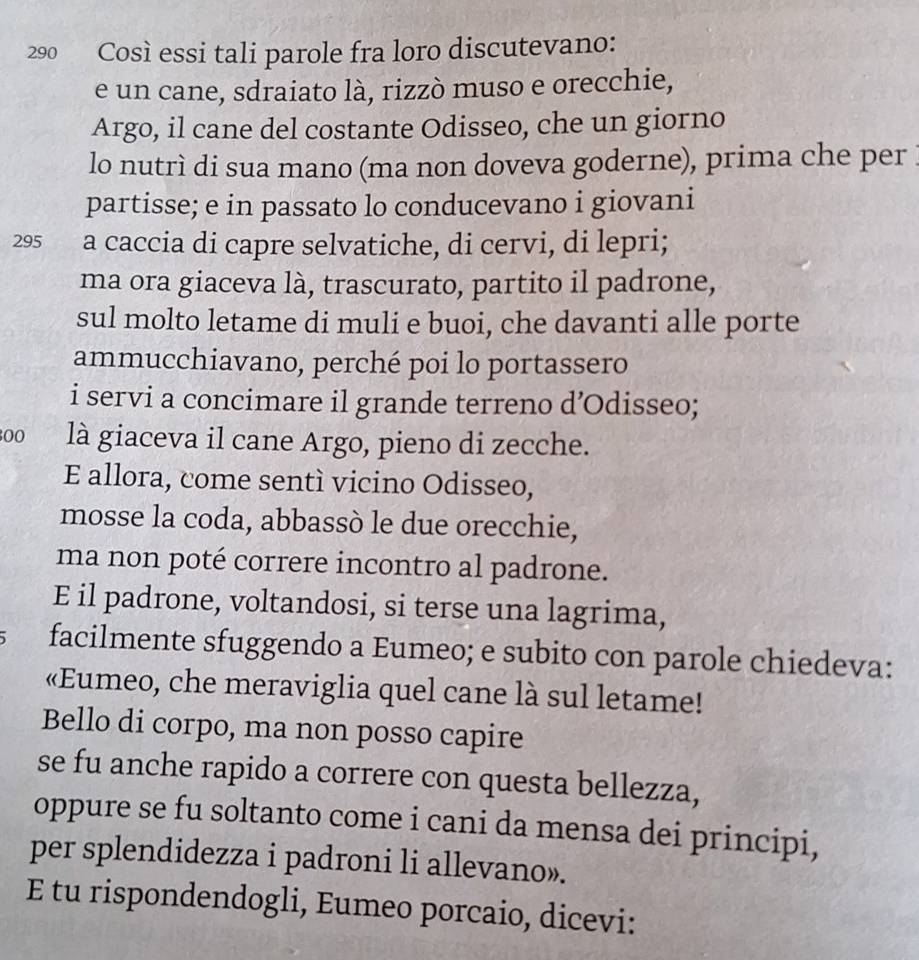 290 Così essi tali parole fra loro discutevano: 
e un cane, sdraiato là, rizzò muso e orecchie, 
Argo, il cane del costante Odisseo, che un giorno 
lo nutrì di sua mano (ma non doveva goderne), prima che per 
partisse; e in passato lo conducevano i giovani 
295 a caccia di capre selvatiche, di cervi, di lepri; 
ma ora giaceva là, trascurato, partito il padrone, 
sul molto letame di muli e buoi, che davanti alle porte 
ammucchiavano, perché poi lo portassero 
i servi a concimare il grande terreno d’Odisseo; 
00 là giaceva il cane Argo, pieno di zecche. 
E allora, come sentí vicino Odisseo, 
mosse la coda, abbassò le due orecchie, 
ma non poté correre incontro al padrone. 
E il padrone, voltandosi, si terse una lagrima, 
facilmente sfuggendo a Eumeo; e subito con parole chiedeva: 
«Eumeo, che meraviglia quel cane là sul letame! 
Bello di corpo, ma non posso capire 
se fu anche rapido a correre con questa bellezza, 
oppure se fu soltanto come i cani da mensa dei principi, 
per splendidezza i padroni li allevano». 
E tu rispondendogli, Eumeo porcaio, dicevi: