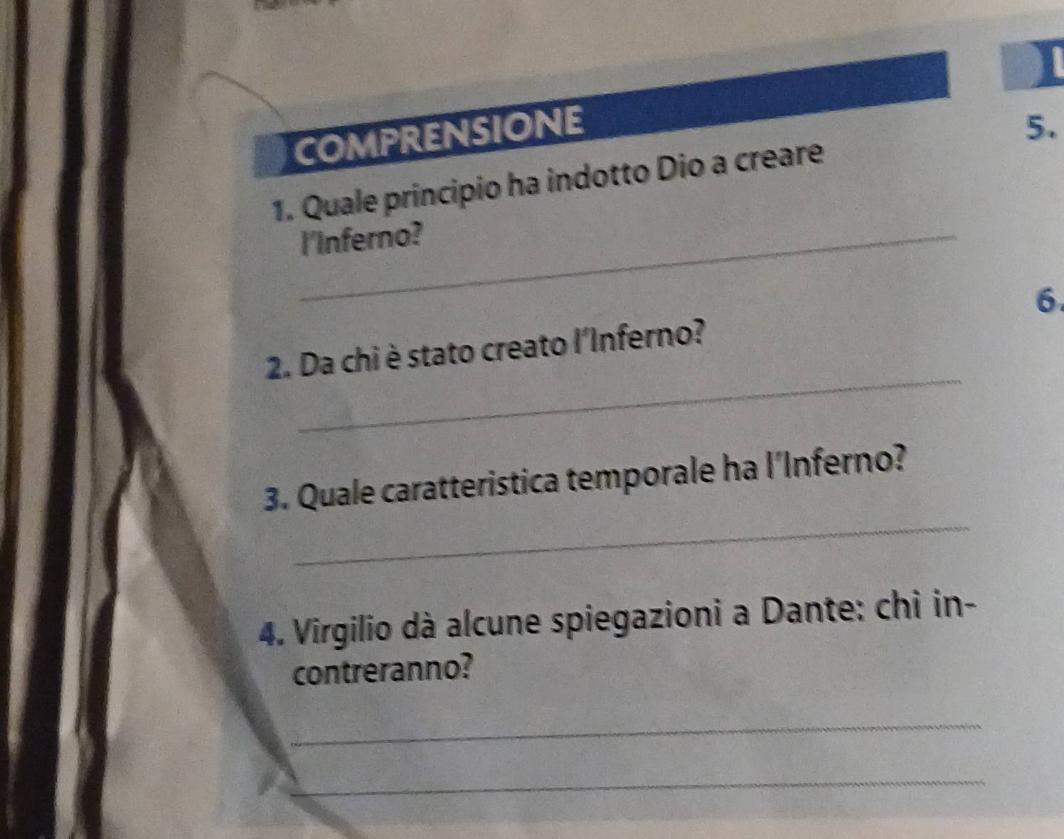 COMPRENSIONE 
5. 
1. Quale principio ha indotto Dio a creare 
_I'Inferno? 
6 
_ 
2. Da chi è stato creato l'Inferno? 
_ 
3. Quale caratteristica temporale ha l’Inferno? 
4. Virgilio dà alcune spiegazioni a Dante: chi in- 
contreranno? 
_ 
_