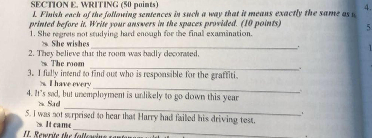 WRITING (50 points)
4.
I. Finish each of the following sentences in such a way that it means exactly the same as t
printed before it. Write your answers in the spaces provided. (10 points)
5
1. She regrets not studying hard enough for the final examination.
She wishes_ `
2. They believe that the room was badly decorated.
_
& The room
3. I fully intend to find out who is responsible for the graffiti.
a I have every
_
`
4. It’s sad, but unemployment is unlikely to go down this year
_
a Sad
.
_
5. I was not surprised to hear that Harry had failed his driving test.
` It came
I. Rewrite the following senta