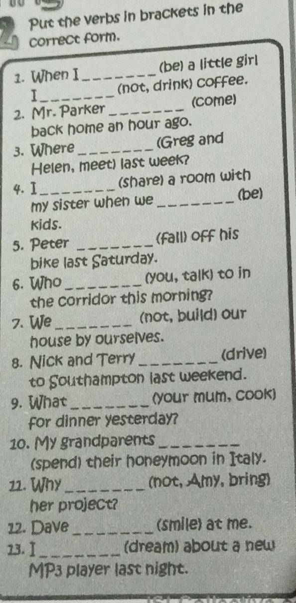 Put the verbs in brackets in the 
correct form. 
1. When I _(be) a little girl 
I _(not, drink) coffee. 
2. Mr. Parker _(come) 
back home an hour ago. 
3. Where _(Gregand 
Helen, meet) last week? 
4. I _(share) a room with 
my sister when we _(be) 
kids. 
5. Peter _(fall) off his 
bike last Saturday. 
6. Who _(you, talk) to in 
the corridor this morning? 
7. We _(not, build) our 
house by ourselves. 
8. Nick and Terry _(drive) 
to Southampton last weekend. 
9. What _(your mum, cook) 
for dinner yesterday? 
10. My grandparents_ 
(spend) their honeymoon in Italy. 
11. Why _(not, Amy, bring) 
her project? 
12. Dave _(smile) at me. 
13. Ⅰ _(dream) about a new 
MP3 player last night.