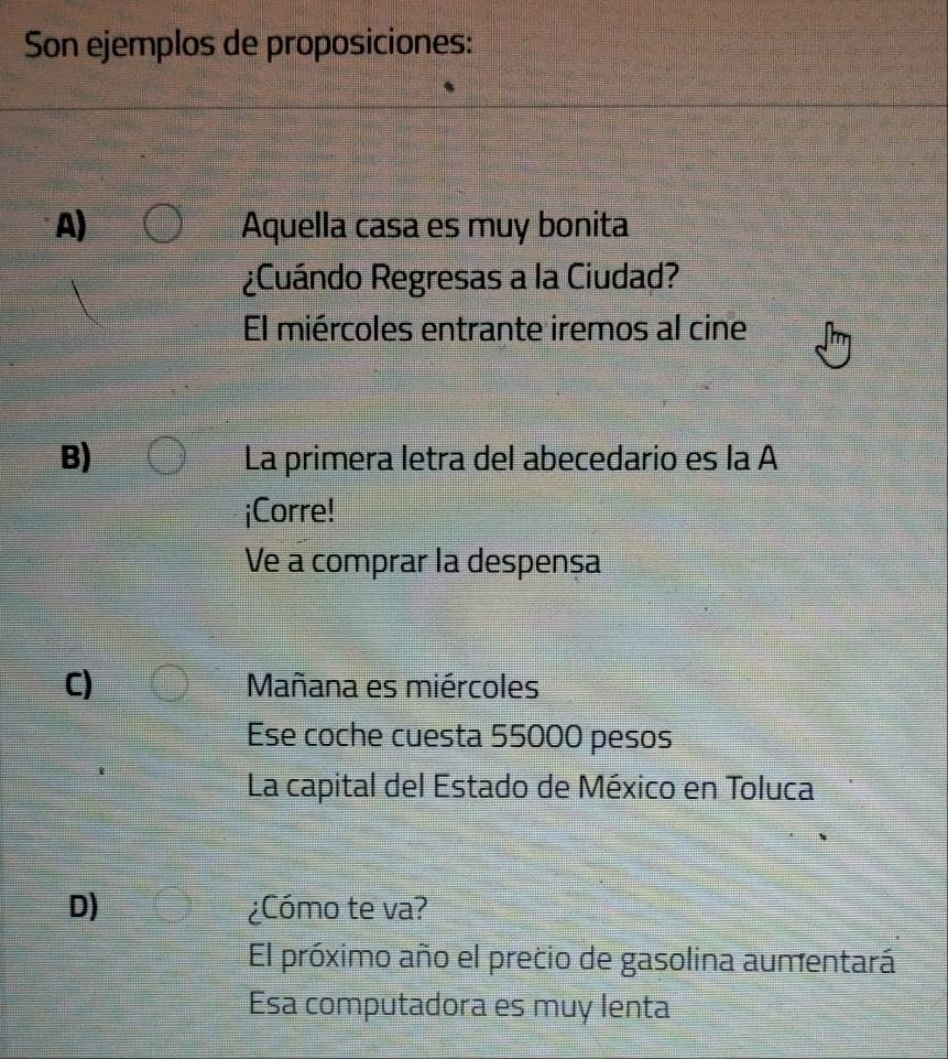 Son ejemplos de proposiciones:
A) Aquella casa es muy bonita
¿Cuándo Regresas a la Ciudad?
El miércoles entrante iremos al cine
B) La primera letra del abecedario es la A
¡Corre!
Ve a comprar la despensa
C) Mañana es miércoles
Ese coche cuesta 55000 pesos
La capital del Estado de México en Toluca
D) ¿Cómo te va?
El próximo año el precio de gasolina aumentará
Esa computadora es muy lenta