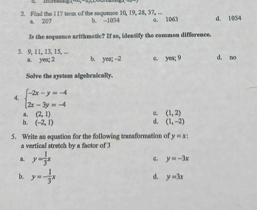 Increasing (-∈fty ,-2)
2. Find the 117 term of the sequence 10, 19, 28, 37, ...
a. 207 b. -1034 o. 1063 d. 1054
Is the sequence arithmetic? If so, identify the common difference.
3. 9, 11, 13, 15, ...
a. yes; 2 b. yes; -2 c. yes; 9 d. no
Solve the system algebraically.
4. beginarrayl -2x-y=-4 2x-3y=-4endarray.
a. (2,1) o. (1,2)
b. (-2,1) d, (1,-2)
5. Write an equation for the following transformation of y=x
a vertical stretch by a factor of 3
a. y= 1/3 x
c. y=-3x
b. y=- 1/3 x
d. y=3x