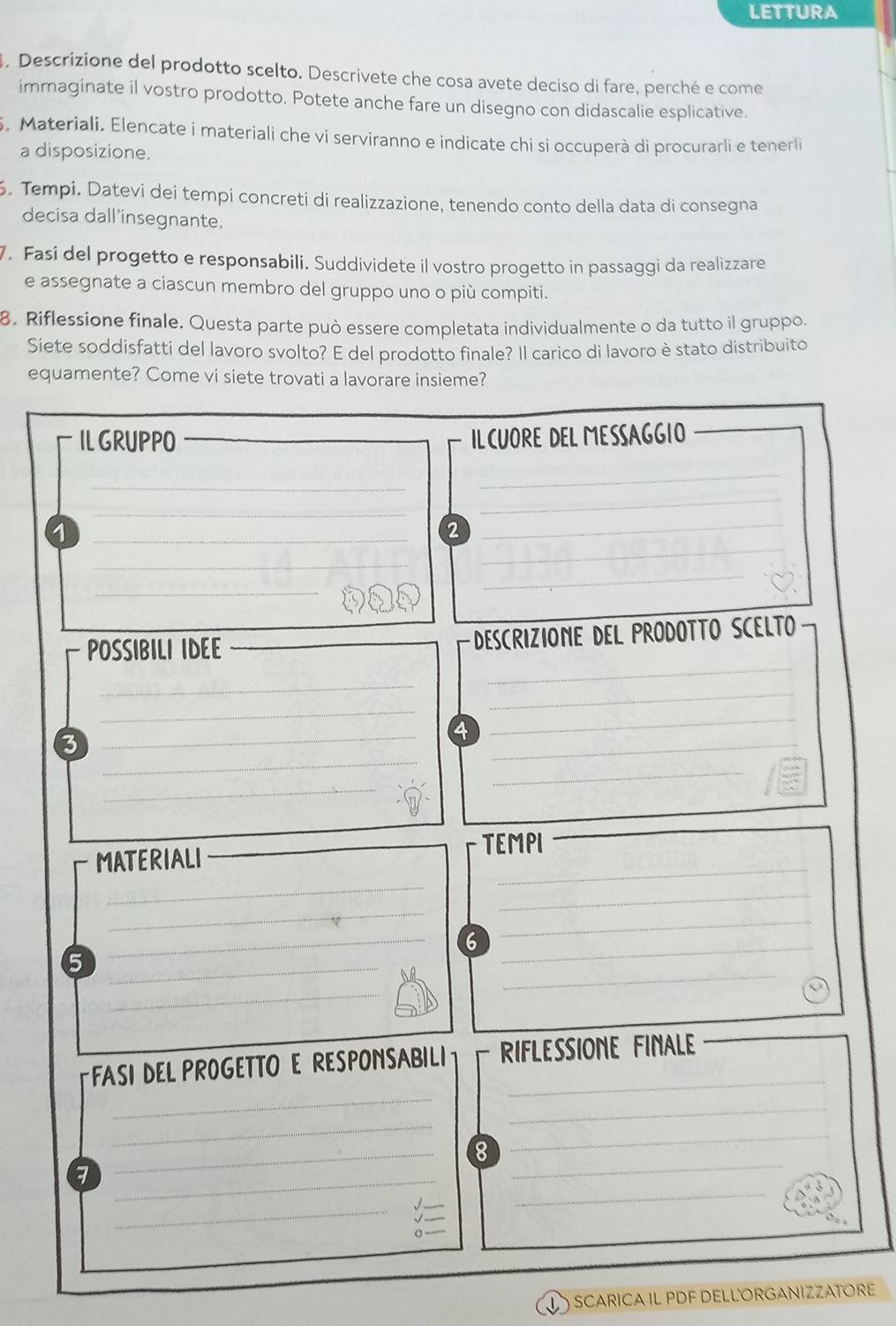 LETTURA 
4. Descrizione del prodotto scelto. Descrivete che cosa avete deciso di fare, perché e come 
immaginate il vostro prodotto. Potete anche fare un disegno con didascalie esplicative. 
. Materiali. Elencate i materiali che vi serviranno e indicate chi si occuperà di procurarli e tenerli 
a disposizione. 
. Tempi. Datevi dei tempi concreti di realizzazione, tenendo conto della data di consegna 
decisa dall'insegnante. 
7. Fasi del progetto e responsabili. Suddividete il vostro progetto in passaggi da realizzare 
e assegnate a ciascun membro del gruppo uno o più compiti. 
8. Riflessione finale. Questa parte può essere completata individualmente o da tutto il gruppo. 
Siete soddisfatti del lavoro svolto? E del prodotto finale? Il carico di lavoro è stato distribuito 
equamente? Come vi siete trovati a lavorare insieme? 
IL GRUPPO ILCUORE DEL MESSAGGIO 
_ 
_ 
_ 
_ 
_ 
_1 
2 
_ 
_ 
_ 
_ 
_ 
_ 
POSSIBILI IDEE _ DEScRIZIONE DEL PRODOTTo SCELTo 
_ 
_ 
_ 
_ 
_ 
4 
_ 
_ 
3 
_ 
_ 
_ 
_ 
MATERIALI TEMPI 
_ 
_ 
_ 
6 
_ 
_5 
_ 
_ 
_ 
_ 
_ 
_ 
FASI DEL PROGETTO E RESPONSABILI RIFLESSIONE FINALE__ 
_ 
_ 
_ 
8 
_ 
_ 
_7 
_ 
_ 
SCARICA IL PDF DELLORGANIZZATORE