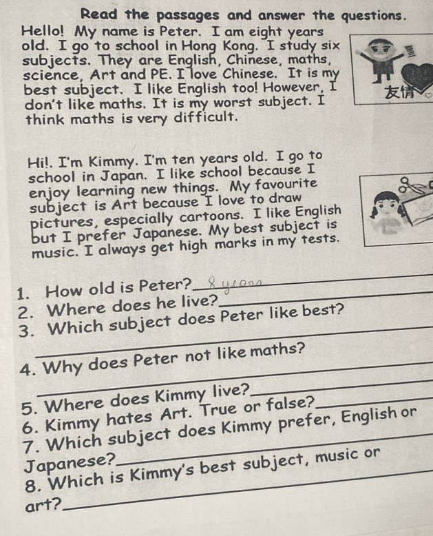 Read the passages and answer the questions. 
Hello! My name is Peter. I am eight years 
old. I go to school in Hong Kong. "I study six I 
subjects. They are English, Chinese, maths, 
science, Art and PE. I love Chinese. It is my 
best subject. I like English too! However, I 
don't like maths. It is my worst subject. I 
think maths is very difficult. 
Hi!. I'm Kimmy. I'm ten years old. I go to 
school in Japan. I like school because I 
enjoy learning new things. My favourite 
subject is Art because I love to draw 
pictures, especially cartoons. I like English 
but I prefer Japanese. My best subject is 
music. I always get high marks in my tests. 
1. How old is Peter?_ 
_ 
2. Where does he live? 
_ 
3. Which subject does Peter like best? 
4. Why does Peter not like maths? 
5. Where does Kimmy live?_ 
_ 
6. Kimmy hates Art. True or false? 
7. Which subject does Kimmy prefer, English or 
Japanese? 
8. Which is Kimmy's best subject, music or 
art?