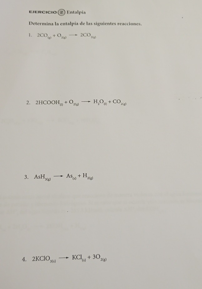 jercicio (2) Entalpía 
Determina la entalpía de las siguientes reacciones. 
1. 2CO_(g)+O_2(g)to 2CO_2(g)
2. 2HCOOH_(l)+O_2(g)to H_2O_(l)+CO_2(g)
3. AsH_3(g)to As_(s)+H_2(g)
4. 2KClO_3(s)to KCl_(s)+3O_2(g)