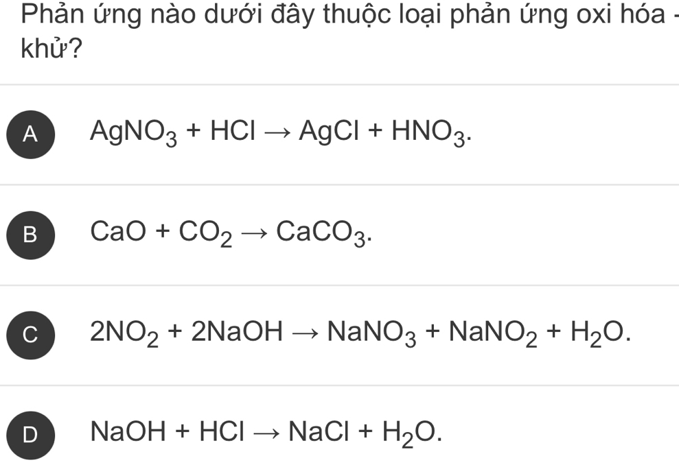 Phản ứng nào dưới đây thuộc loại phản ứng oxi hóa -
khử?
A AgNO_3+HClto AgCl+HNO_3.
B CaO+CO_2to CaCO_3.
C 2NO_2+2NaOHto NaNO_3+NaNO_2+H_2O.
D NaOH+HClto NaCl+H_2O.