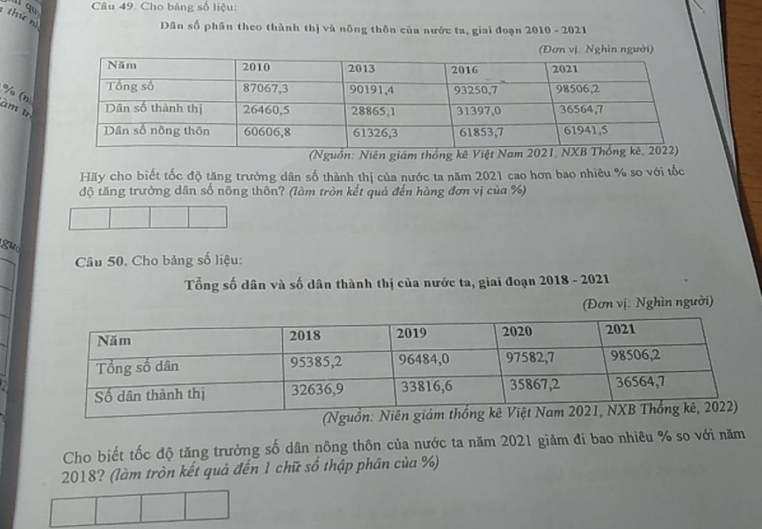 Cho bảng số liệu: 
th ứ n 
Dân số phân theo thành thị và nông thôn của nước ta, giai đoạn 2010 - 2021
% (n 
àm tr 
(Nguồn: Niên giám thống kê Việt Nam 202
Hãy cho biết tốc độ tăng trưởng dân số thành thị của nước ta năm 2021 cao hơn bao nhiêu % so với tốc 
độ tăng trường dân số nông thôn? (làm tròn kết quả đến hàng đơn vị của %) 
guó 
Câu 50. Cho bảng số liệu: 
Tổng số dân và số dân thành thị của nước ta, giai đoạn 2018 - 2021 
(Đơn vị. Nghìn người) 
Cho biết tốc độ tăng trưởng số dân nông thôn của nước ta năm 2021 giảm đi bao nhiêu % so với năm 
2018? (làm tròn kết quả đến 1 chữ số thập phân của %)