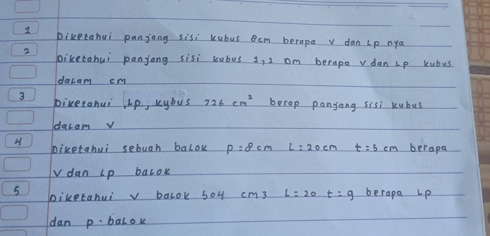 biketahui panjang sisi kubus em berapa v dan Lp nya 
2 
biketohui panjang sisi kubus 3, 2 om berape vdan Lp kubus 
dacam cm
3 
piretahui ∠ p kybus 726cm^2 berap panjong sisi kubus 
dacam v
H berapa 
bicetahui sebuah balok P=8cm L=20cm t=5cm
vdan Lp baLok 
5 berapa Lp
Diketahuiv balok 504 cm3 L=20 t=9
dan p. balok