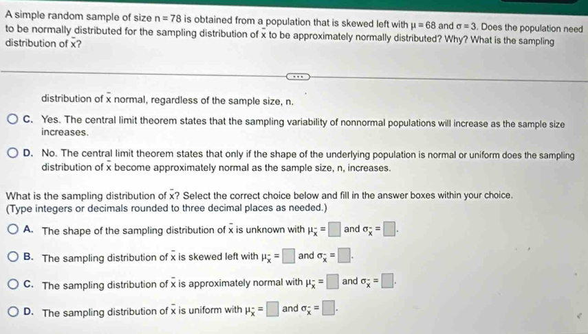 A simple random sample of size n=78 is obtained from a population that is skewed left with mu =68 and sigma =3. Does the population need
to be normally distributed for the sampling distribution of x to be approximately normally distributed? Why? What is the sampling
distribution of x?
=
distribution of x normal, regardless of the sample size, n.
C. Yes. The central limit theorem states that the sampling variability of nonnormal populations will increase as the sample size
increases.
D. No. The central limit theorem states that only if the shape of the underlying population is normal or uniform does the sampling
distribution of x become approximately normal as the sample size, n, increases.
What is the sampling distribution of x? Select the correct choice below and fill in the answer boxes within your choice.
(Type integers or decimals rounded to three decimal places as needed.)
A. The shape of the sampling distribution of x is unknown with mu _overline x=□ and sigma _overline x=□.
B. The sampling distribution of x is skewed left with mu _overline x=□ and sigma _overline x=□.
C. The sampling distribution of x is approximately normal with mu _overline x=□ and sigma _overline x=□.
D. The sampling distribution of x is uniform with mu _overline x=□ and sigma _overline x=□.