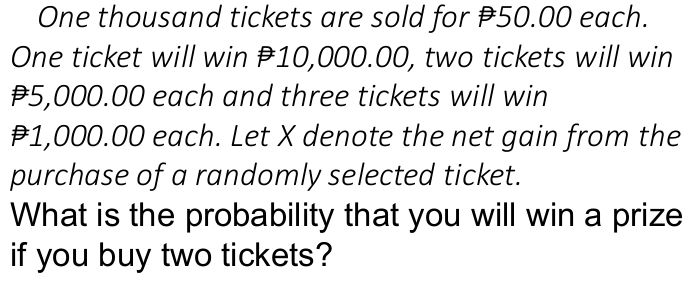 One thousand tickets are sold for ₹50.00 each. 
One ticket will win P10,000.00, two tickets will win
₹5,000.00 each and three tickets will win
1,000.00 each. Let X denote the net gain from the 
purchase of a randomly selected ticket. 
What is the probability that you will win a prize 
if you buy two tickets?