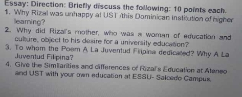 Essay: Direction: Briefly discuss the following: 10 points each. 
1. Why Rizal was unhappy at UST /this Dominican institution of higher 
learning? 
2. Why did Rizal's mother, who was a woman of education and 
culture, object to his desire for a university education? 
3. To whom the Poem A La Juventud Filipina dedicated? Why A La 
Juventud Filipina? 
4. Give the Similarities and differences of Rizal's Education at Ateneo 
and UST with your own education at ESSU- Salcedo Campus.