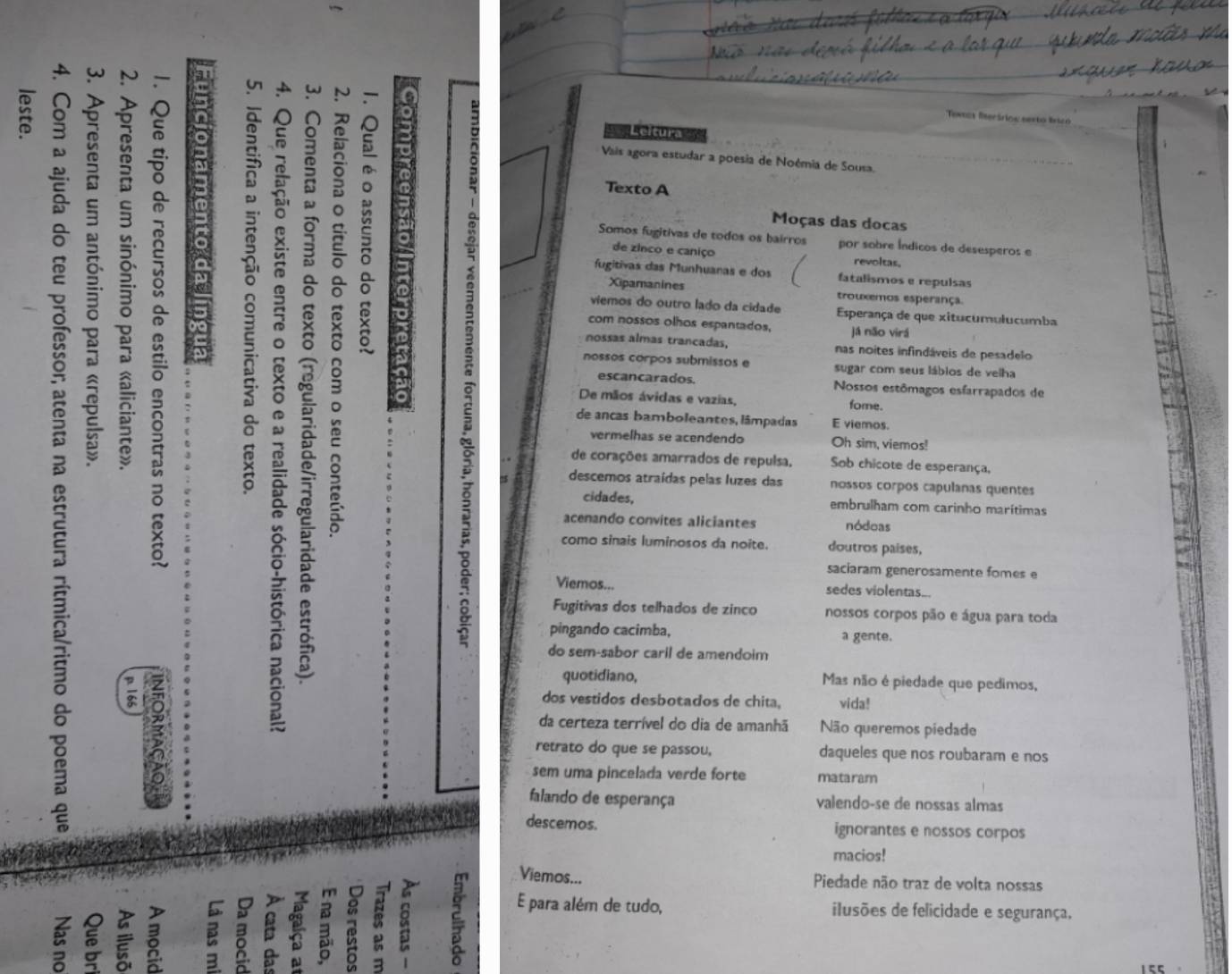 U1
Tewnas fserários sesto frico
Ecítura 
Vais agora estudar a poesia de Noémia de Sousa.
Texto A
Moças das docas
Somos fugitivas de todos os bairros por sobre Índicos de desesperos e
de zinco e caniço revoltas.
fugitivas das Munhuanas e dos fatalismos e repulsas
Xipamanines trouxemos esperança.
viemos do outro lado da cidade Esperança de que xitucumulucumba
com nossos olhos espantados, já não virá
nossas almas trancadas, nas noites infindáveis de pesadelo
nossos corpos submissos e sugar com seus lábios de velha
2
escancarados. Nossos estômagos esfarrapados de
De mãos ávidas e vazias, fome.
a 。
de ancas bamboleantes, lâmpadas E viemos.
vermelhas se acendendo Oh sim, viemos!
de corações amarrados de repulsa, Sob chicote de esperança,
descemos atraídas pelas luzes das nossos corpos capulanas quentes
cidades, embrulham com carinho marítimas
acenando convites aliciantes nódoas
C como sinais luminosos da noite. doutros países,
saciaram generosamente fomes e
Viemos... sedes violentas_.
Fugitivas dos telhados de zinco nossos corpos pão e água para toda
pingando cacimba, a gente.
do sem-sabor caril de amendoim
quotidiano, Mas não é piedade que pedimos,
8 dos vestidos desbotados de chita, vida!
da certeza terrível do dia de amanhã Não queremos piedade
a
retrato do que se passou, daqueles que nos roubaram e nos
sem uma pincelada verde forte mataram
falando de esperança valendo-se de nossas almas
descemos. ignorantes e nossos corpos
macios!
Viemos...
Piedade não traz de volta nossas
B 8 a 8 
P a
E para além de tudo, ilusões de felicidade e segurança,
a