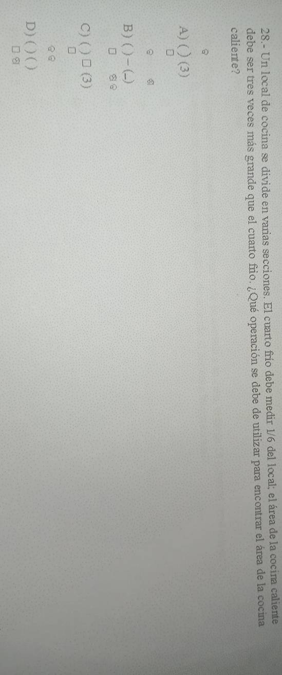 28.- Un local de cocina se divide en varias secciones. El cuarto frío debe medir 1/6 del local; el área de la cocina caliente
debe ser tres veces más grande que el cuarto frio. ¿Qué operación se debe de utilizar para encontrar el área de la cocina
caliente?
A) ( (3)
B) 4 -)
se
C) ( □ (3)
a
D) (
8