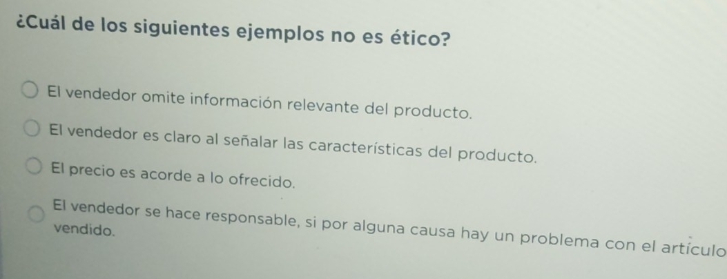 ¿Cuál de los siguientes ejemplos no es ético?
El vendedor omite información relevante del producto.
El vendedor es claro al señalar las características del producto.
El precio es acorde a lo ofrecido.
El vendedor se hace responsable, si por alguna causa hay un problema con el artículo
vendido.