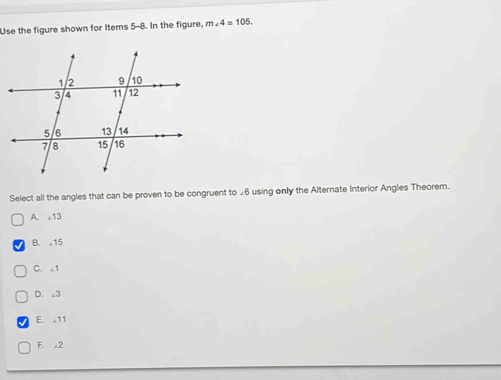 Use the figure shown for Items 5-8. In the figure, m∠ 4=105. 
Select all the angles that can be proven to be congruent to £6 using only the Alternate Interior Angles Theorem.
A. ∠ 13
B. ∠ 15
C. ∠ 1
D. ∠ 3
E. ∠ 11
F、 ∠ 2