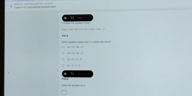 PERBOD 04 - M/J ACCEL MATH GR 7 - M. DUTTA
Topics 1-4: Cumulative Assessment

Consider the equation shown
5x+15x+85+x+45=25x+3.5x-2
Part A
Which equation shows how to combine like terms?
3x+13=6x-2
2x+12=5x-2
3x+4=7x-2
2x-3=x-2
Part B
Solve the equation for x