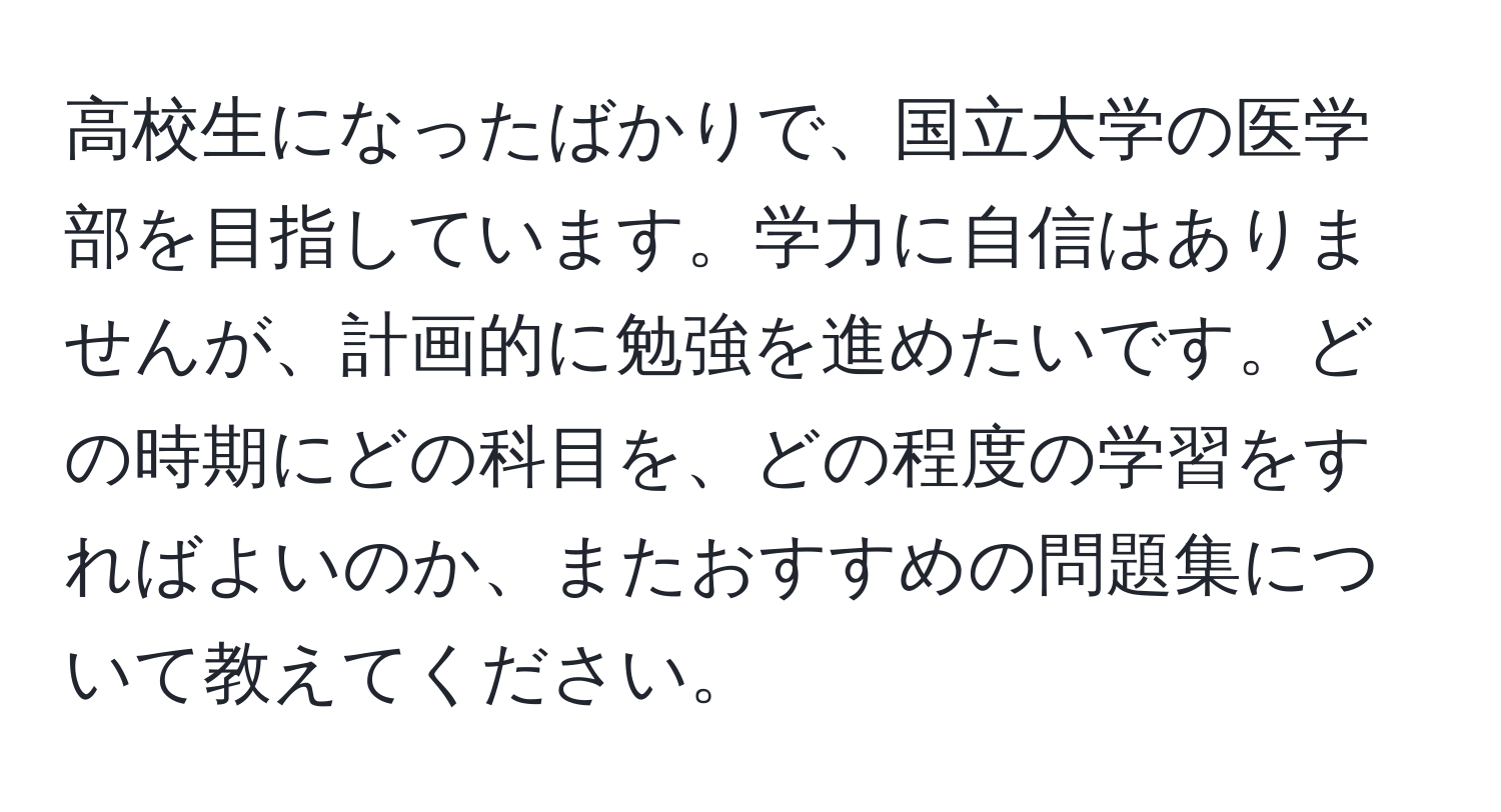 高校生になったばかりで、国立大学の医学部を目指しています。学力に自信はありませんが、計画的に勉強を進めたいです。どの時期にどの科目を、どの程度の学習をすればよいのか、またおすすめの問題集について教えてください。