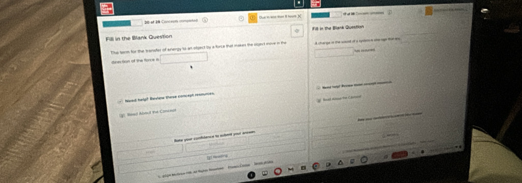 of 28 Conceon completed Due in leas than ll houd X O of 28 Conco ruiones 
Fill in the Blank Question Fill in the Blank Question 
The tarm for the transfer of energy to an object by a force that makes the object move in the A change in the sound of a system a ue sigh thatnu 
direction of the force i Ros ax ourned 
Need help? Review these concept resources Need hely? Rowew tea conught cuse s 
g) Reac Abscus the Cavnee 
Read About the Conceps 
` a 
Rate your confidence to submit your answe 
H ể 
1. 2004 Moleaw H8. At Royher Runmtens Famcs Core Jeres of Uha