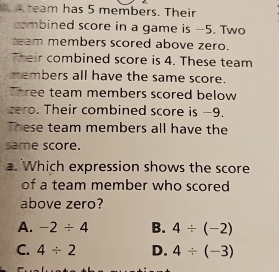 a team has 5 members. Their
combined score in a game is -5. Two
am members scored above zero.
Their combined score is 4. These team
members all have the same score.
hree team members scored below 
cero. Their combined score is -9.
These team members all have the
same score.
a. Which expression shows the score
of a team member who scored
above zero?
A. -2/ 4 B. 4/ (-2)
C. 4/ 2 D. 4/ (-3)