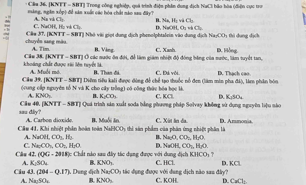 [KNTT - SBT] Trong công nghiệp, quá trình điện phân dung dịch NaCl bão hòa (điện cực trơ
màng, ngăn xốp) để sản xuất các hóa chất nào sau đây?
》T
điều A. Na và Cl₂.
B. Na, H_2 và Cl_2.
tron
» Tη C. NaOH, H_2 và Cl_2. D. NaOH, O_2 và Cl_2.
chứ Câu 37. [KNTT - SBT] Nhỏ vài giọt dung dịch phenolphtalein vào dung dịch Na_2CO_3 thì dung dịch
» Cé chuyển sang màu.
A. Tím. B. Vàng. C. Xanh. D. Hồng.
Câu 38. [KNTT - SBT] Ở các nước ôn đới, đề làm giảm nhiệt độ đóng băng của nước, làm tuyết tan,
khoáng chất được rải lên tuyết là.
A. Muối mỏ. B. Than đá. C. Đá vôi. D. Thạch cao.
Câu 39. [KNTT - SBT] Diêm tiêu kali được dùng để chế tạo thuốc nổ đen (làm mìn pha đá), làm phân bón
(cung cấp nguyên tố N và K cho cây trồng) có công thức hóa học là.
A. KNO_3. B. K_2CO_3. C. KCl. D. K_2SO_4
Câu 40. [KNTT - SBT] Quá trình sản xuất soda bằng phương pháp Solvay không sử dụng nguyên liệu nào
sau đây?
A. Carbon dioxide. B. Muối ăn. C. Xút ăn da. D. Ammonia.
Câu 41. Khi nhiệt phân hoàn toàn NaHCO_3 thì sản phẩm của phản ứng nhiệt phân là
A. NaOH,CO_2,H_2. B. Na_2O,CO_2,H_2O.
C. Na_2CO_3,CO_2,H_2O. D. NaOH, CO_2,H_2O.
Câu 42. (QG-2018) :  Chất nào sau đây tác dụng được với dung dịch KHCO_3 ?
A. K_2SO_4. B. KNO_3. C. HCl. D. KCl.
Câu 43.(204-Q.17). Dung dịch Na_2CO_3 tác dụng được với dung dịch nào sau đây?
A. Na_2SO_4. B. KNO_3. C. KOH. D. CaCl_2.