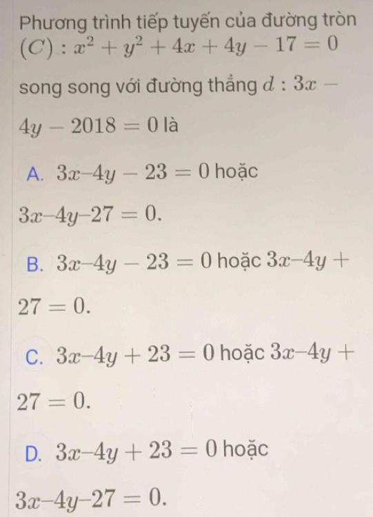 Phương trình tiếp tuyến của đường tròn
(C):x^2+y^2+4x+4y-17=0
song song với đường thẳng d:3x-
4y-2018=0 IC 1
A. 3x-4y-23=0 hoặc
3x-4y-27=0.
B. 3x-4y-23=0 hoặc 3x-4y+
27=0.
C. 3x-4y+23=0 hoặc 3x-4y+
27=0.
D. 3x-4y+23=0 hoặc
3x-4y-27=0.