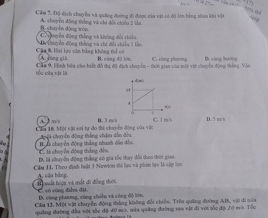 II) cầu chiế c=17).
l à 27am
75% thể
Câu 7. Độ dịch chuyển và quãng đường đi được của vật có độ lớn bằng nhau khi vật -iêng
A. chuyển động thẳng và chỉ đổi chiều 2 lần.
B. chuyển động tròn.
C. chuyển động thẳng và không đổi chiều.
D. chuyển động thắng và chỉ đổi chiều 1 lần.
Câu 8. Hai lực cân bằng không thể có
A. cùng giá. B. cùng độ lớn. C. cùng phương. D. cùng hướng,
Cầu 9. Hình bên cho biết đồ thị độ dịch chuyển - thời gian của một vật chuyển động thắng. Vận
tốc của vật là

t(s)
A. 2 m/s B. 3 m/s C. 1 m/s D. 5 m/s
Câu 10. Một vật rơi tự do thì chuyển động của vật
d A. là chuyển động thắng chậm dần đều.
âu B. là chuyển động thẳng nhanh dần đều.
n h C. là chuyển động thắng đều.
D. là chuyển động thẳng có gia tốc thay đổi theo thời gian.
Câu 11. Theo định luật 3 Newton thì lực và phản lực là cặp lực
A. cân bằng.
Bị xuất hiện và mất đi đồng thời.
C. có cùng điểm đặt.
D. cùng phương, cùng chiều và củng độ lớn.
Câu 12. Một vật chuyển động thẳng không đổi chiều. Trên quãng đường AB, vật đi nửa
quãng đường đầu với tốc độ 40 m/s, nửa quãng đường sau vật đi với tốc độ 10 m/s. Tốc
ròng là