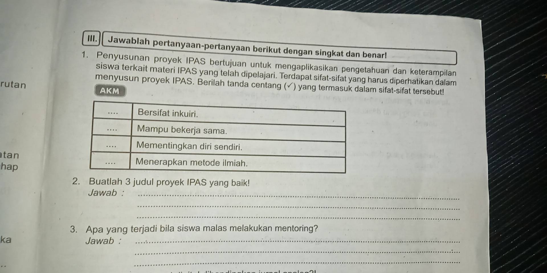 Jawablah pertanyaan-pertanyaan berikut dengan singkat dan benar! 
1. Penyusunan proyek IPAS bertujuan untuk mengaplikasikan pengetahuan dan keterampilan 
siswa terkait materi IPAS yang telah dipelajari. Terdapat sifat-sifat yang harus diperhatikan dalam 
rutan 
menyusun proyek IPAS. Berilah tanda centang (✓) yang termasuk dalam sifat-sifat tersebut! 
AKM 
tan 
hap 
2. Buatlah 3 judul proyek IPAS yang baik! 
Jawab :_ 
_ 
_ 
3. Apa yang terjadi bila siswa malas melakukan mentoring? 
ka Jawab :_ 
_ 
_