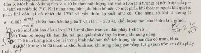 Một bình có dung tích V=10 lít chứa một lượng khí Hidro (coi là lí tưởng) bị nén ở áp suất p=
50 atm và nhiệt độ 7°C. Khi nung nóng bình, do bình hở nên có một phần khí thoát ra ngoài khí quyên, 
phần khí còn lại có nhiệt độ 17°C và vẫn dưới áp suất như cũ. Cho hằng số khí lí tưởng là
R=0,082 atml/mol.K ; biểu thức liên hệ giữa T và t là T=273+t; khối lượng moi của Hidro là 2 g/mol. 
a) Số mol khí ban đầu xấp xỉ 21, 8 mol (làm tròn sau đấu phẩy 1 chữ số). 
Vb) Toàn bộ lượng khí ban đầu trải qua quá trình đẳng áp trong khi nung nóng. 
c) Thể tích lượng khí còn lại trong bình nhỏ hơn thể tích lượng khí ban đầu có trong bình. 
d) Khối lượng khí đã thoát ra khỏi bình sau khi nung nóng gần bằng 1,5 g (làm tròn sau dầu phây 
I số).