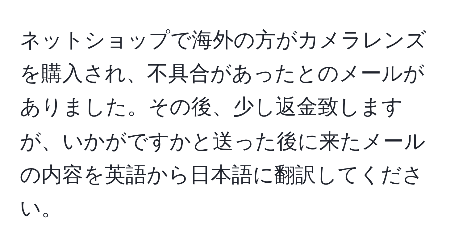 ネットショップで海外の方がカメラレンズを購入され、不具合があったとのメールがありました。その後、少し返金致しますが、いかがですかと送った後に来たメールの内容を英語から日本語に翻訳してください。