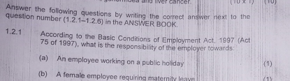 ver cancer 
Answer the following questions by writing the correct answer next to the 
question number (1.2.1-1.2.6) in the ANSWER BOOK. 
1.2.1 According to the Basic Conditions of Employment Act, 1997 (Act 
75 of 1997), what is the responsibility of the employer towards: 
(a) An employee working on a public holiday (1) 
(b) A female employee requiring maternity leave (1)