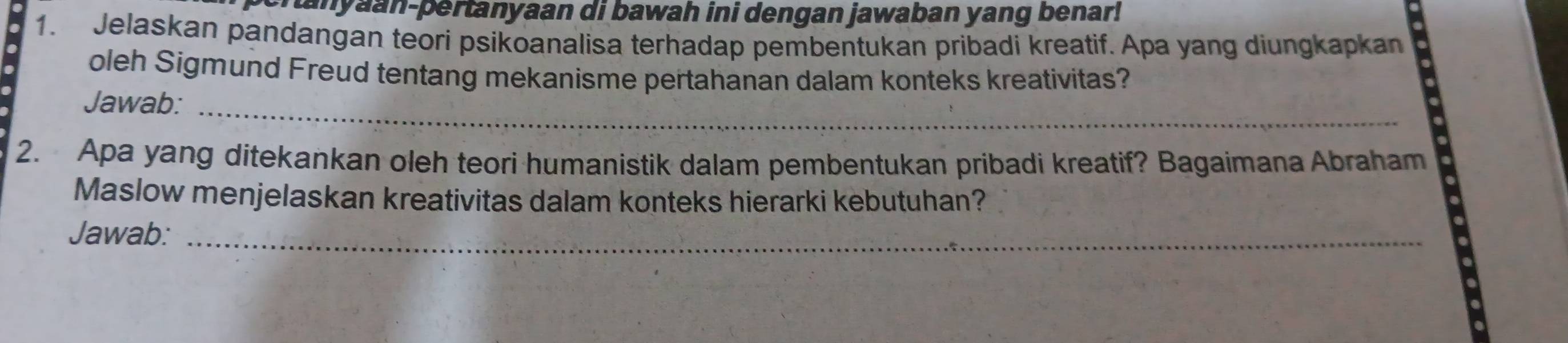 cranyaan-pertanyaan di bawah ini dengan jawaban yang benar! 
1. Jelaskan pandangan teori psikoanalisa terhadap pembentukan pribadi kreatif. Apa yang diungkapkan 
oleh Sigmund Freud tentang mekanisme pertahanan dalam konteks kreativitas? 
Jawab:_ 
2. Apa yang ditekankan oleh teori humanistik dalam pembentukan pribadi kreatif? Bagaimana Abraham 
Maslow menjelaskan kreativitas dalam konteks hierarki kebutuhan? 
Jawab:_