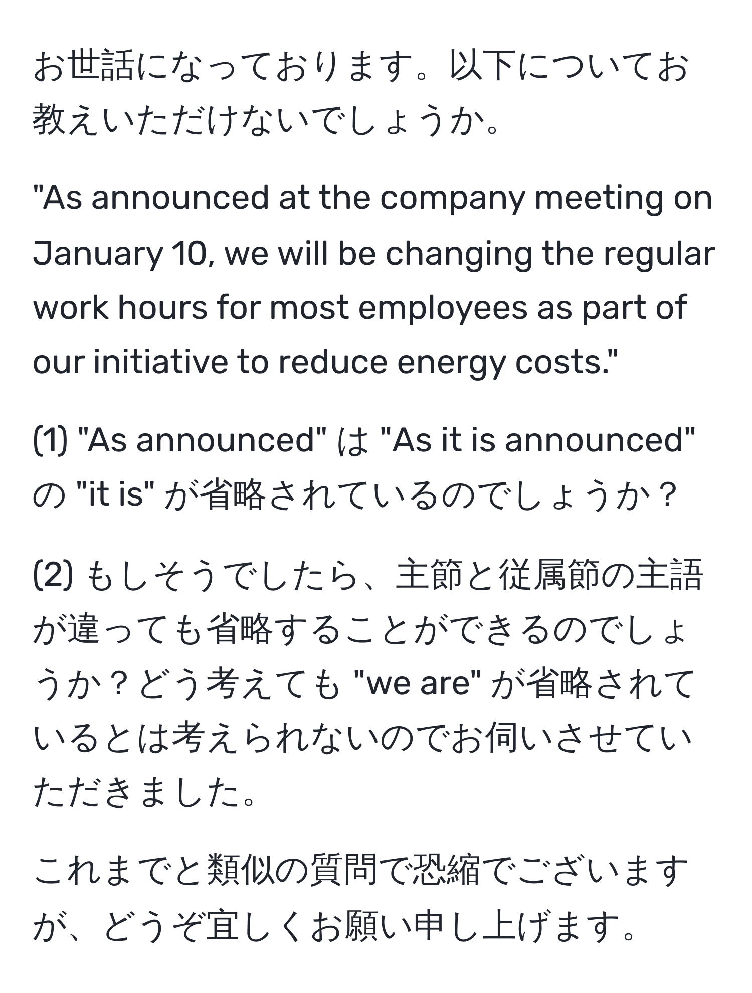 お世話になっております。以下についてお教えいただけないでしょうか。  

"As announced at the company meeting on January 10, we will be changing the regular work hours for most employees as part of our initiative to reduce energy costs."  

(1) "As announced" は "As it is announced" の "it is" が省略されているのでしょうか？  

(2) もしそうでしたら、主節と従属節の主語が違っても省略することができるのでしょうか？どう考えても "we are" が省略されているとは考えられないのでお伺いさせていただきました。  

これまでと類似の質問で恐縮でございますが、どうぞ宜しくお願い申し上げます。