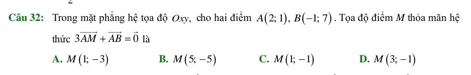 Trong mặt phẳng hệ tọa độ Oxy, cho hai điểm A(2;1), B(-1;7). Tọa độ điểm M thỏa mãn hệ
thức 3vector AM+vector AB=vector 0 là
A. M(1;-3) B. M(5;-5) C. M(1;-1) D. M(3;-1)