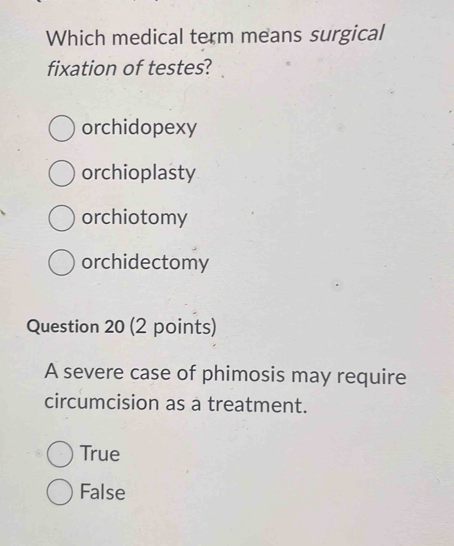 Which medical term means surgical
fixation of testes?
orchidopexy
orchioplasty
orchiotomy
orchidectomy
Question 20 (2 points)
A severe case of phimosis may require
circumcision as a treatment.
True
False