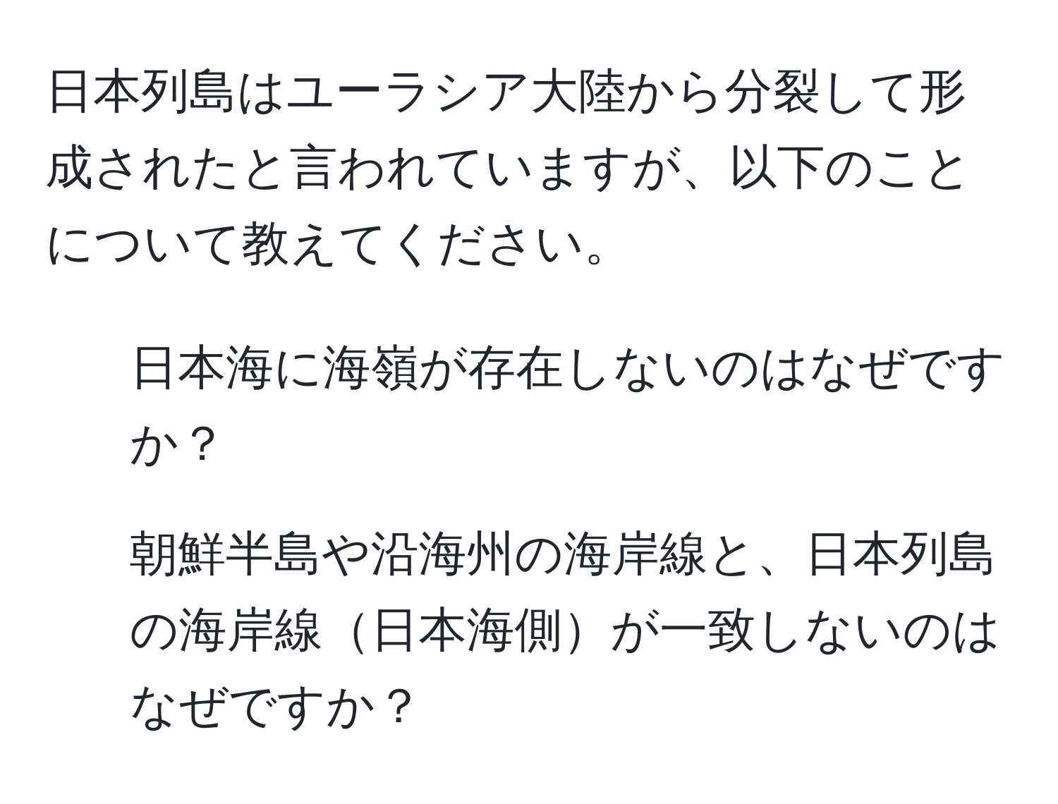 日本列島はユーラシア大陸から分裂して形成されたと言われていますが、以下のことについて教えてください。  
1. 日本海に海嶺が存在しないのはなぜですか？  
2. 朝鮮半島や沿海州の海岸線と、日本列島の海岸線日本海側が一致しないのはなぜですか？