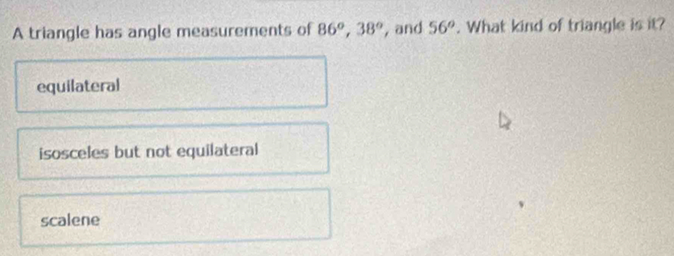 A triangle has angle measurements of 86^o, 38^o , and 56°. What kind of triangle is it?
equilateral
isosceles but not equilateral
scalene