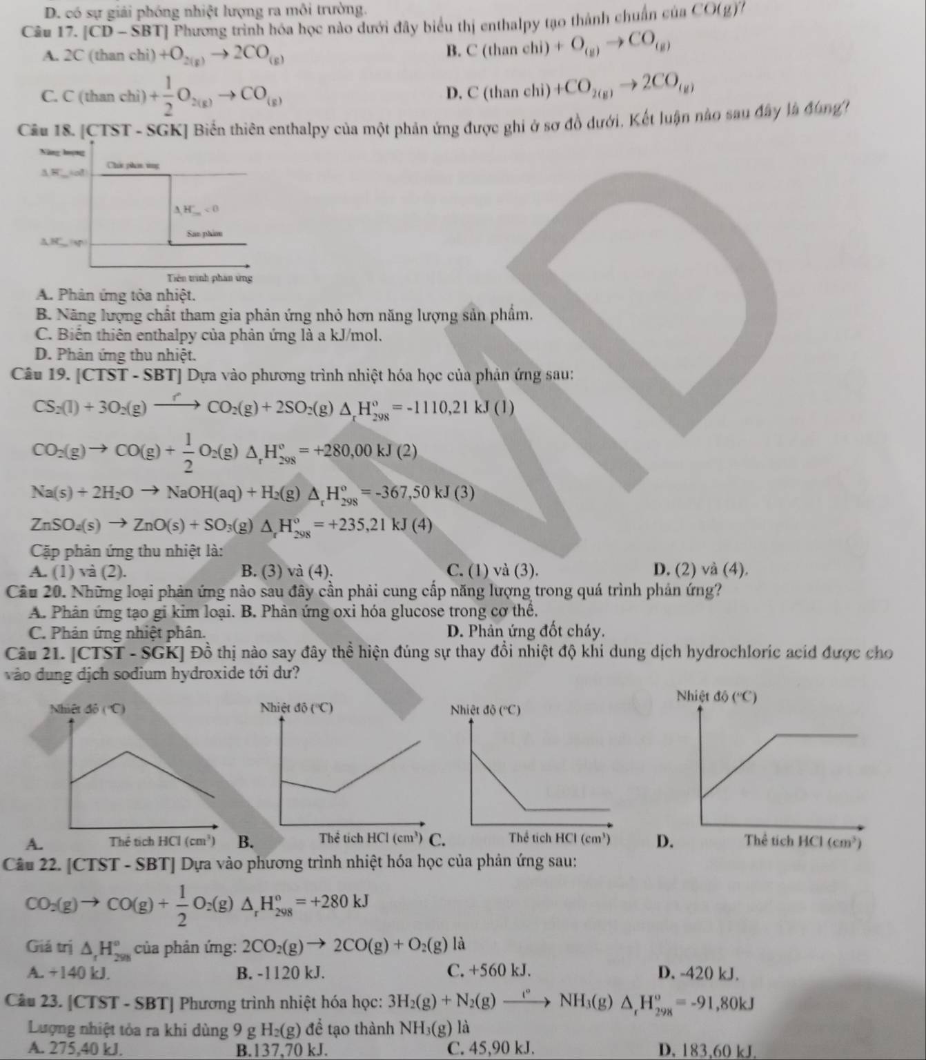 D. có sự giải phóng nhiệt lượng ra môi trường.
Câu 17. |CD-S| BTJ Phương trình hóa học nào dưới đây biểu thị enthalpy tạo thành chuẩn của CO(g)
A. 2C (than chi) +O_2(g)to 2CO_(g)
B. C(thanehi)+O_(g)to CO_(g)
C. C (than chi) + 1/2 O_2(g)to CO_(g)
D. C(thanchi)+CO_2(g)to 2CO_(g)
Câu 18. [CTST - SGK] Biến thiên enthalpy của một phản ứng được ghi ở sơ đồ dưới, Kết luận nào sau đây là đùng
Năng họng
A__40 Chứ phon vng
H'_m<0</tex>
San phim
△ HCW
Tiên trình phân ứng
A. Phản ứng tỏa nhiệt.
B. Năng lượng chất tham gia phản ứng nhỏ hơn năng lượng sản phẩm,
C. Biến thiên enthalpy của phản ứng là a kJ/mol.
D. Phân ứng thu nhiệt.
Câu 19. |CTST-SBT J Dựa vào phương trình nhiệt hóa học của phản ứng sau:
CS_2(l)+3O_2(g)xrightarrow fCO_2(g)+2SO_2(g)△ _xH_(298)°=-1110,21kJ(l)
CO_2(g)to CO(g)+ 1/2 O_2(g)△ _rH_(298)°=+280,00kJ(2)
Na(s)+2H_2Oto NaOH(aq)+H_2(g)△ _rH_(298)°=-367,50kJ(3)
ZnSO_4(s)to ZnO(s)+SO_3(g)△ _rH_(298)°=+235,21kJ(4)
Cặp phản ứng thu nhiệt là:
A. (1) và (2). B. (3) và (4). C. (1) và (3). D. (2) và (4).
Cầu 20. Những loại phản ứng nào sau đây cần phải cung cấp năng lượng trong quá trình phản ứng?
A. Phân ứng tạo gi kim loại. B. Phản ứng oxi hóa glucose trong cơ thể.
C. Phản ứng nhiệt phân. D. Phản ứng đốt cháy.
Câu 21. C1 TST - SGK] Đồ thị nào say đây thể hiện đúng sự thay đồi nhiệt độ khi dung dịch hydrochloric acid được cho
vào dung dịch sodium hydroxide tới dư?
AB.
Câu 22. [CTST - SBT] Dựa vào phương trình nhiệt hóa học của phản ứng sau:
CO_2(g)to CO(g)+ 1/2 O_2(g)△ _rH_(298)°=+280kJ
Giá trị △ _rH_(298)° của phản ứng: 2CO_2(g)to 2CO(g)+O_2(g)li i
A. +140 kJ. B. -1120 kJ. C. +560 kJ. D. -420 kJ.
Câu 23. [CTST - SBT] Phương trình nhiệt hóa học: 3H_2(g)+N_2(g)to NH_3(g)△ _rH_(298)^o=-91,80kJ
Lượng nhiệt tỏa ra khi dùng 9 g H_2(g) để tạo thành NH_3(g)la
A. 275,40 kJ. B.137,70 kJ. C. 45,90 kJ. D. 183,60 kJ.