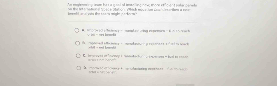 An engineering tearn has a goal of installing new, more efficient solar panels
on the International Space Station. Which equation best describes a cost-
benefit analysis the team might perform?
A. Improved efficiency - manufacturing expenses - fuel to reach
orbit = net benefit
B. Improved efficiency - manufacturing expenses + fuel to reach
orbit = net benefit
C. Improved efficiency + manufacturing expenses + fuel to reach
orbit = net benefi1
D. Improved efficiency + manufacturing expenses - fuel to reach
orbit = net benefit