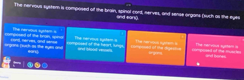 The nervous system is composed of the brain, spinal cord, nerves, and sense organs (such as the eyes
and ears).
The nervous system is The nervous system is
composed of the brain, spinal composed of the heart, lungs. composed of the digestive The nervous system is The nervous system is
cord, nerves, and sense composed of the muscles
organs (such as the eyes and and blood vessels. organs. and bones.
ears).