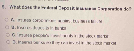 What does the Federal Deposit Insurance Corporation do?
A. Insures corporations against business failure
B. Insures deposits in banks
C. Insures people's investments in the stock market
D. Insures banks so they can invest in the stock market