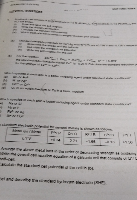 CheWsTRy 2 (ECe25)
TUTORIAL QUESTIONS AB=4m=4m++32 UNIT KIMSA KMIK
t. A galvanic cell comuats cr msqrt(Ay) öfeote in 1 0 N AB(NO_3)_2 ()PB(NO_2)_2)_2 and
aC sait brpe , a Pb electrode in
(3 Drow and label the cail diagram.
(1) Wirte the overa cel reaction.
(3)  Calculate the standand cait potential
(x) Which electrode will increase in weight? Explain your answer
2 a))  Standard erectrode potentials for Ag" Ag and Pb?'| Pb are =0.799V
T and -0. 126 V respect
Dettermine the anode and the calthode
1  Calculate the standand cell potenifial.
(i) Wirte the calll notation for this cell
(b  For the reacttion. 2Ce^(4+)(a_100)to 2Ce^(3+)(a_100)+Ce^(2+)(a_100)E^n=+1.1 9
the standard reduction potentiall for
for the change of Ce^(4x) Ce^(3x). Ce^(2+)is-0.28 B V. Caliculate the standard reduction p
Which species in each pair is a better oxidising agent under standard state conditions?
(2) 85° or Aa^5
(b) H° ot Ag^-
(c) Cd^(2+) 。 +Cr^(3n)
(d) O_2 in an acídic medium or O_2 in a basic medium
Which species in each pair is better reducing agent under standard state conditions?
3) Na or Li
H_3 or h
5 Fe^(2+) or Ag
Br or Co^(2+)
e standard electrod
Arrange the above metal ions in the order of decreasing strength as oxidising
Write the overall cell reaction equation of a galvanic cell that consists of Q*/ C
half-cell .
Calculate the standard cell potential of the cell in (b).
bel and describe the standard hydrogen electrode (SHE).