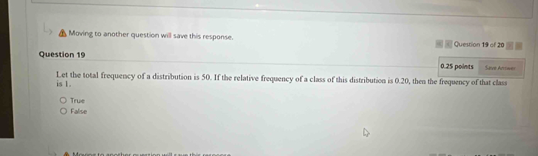 Moving to another question will save this response. Question 19 of 20
Question 19 0.25 points Save Answer
Let the total frequency of a distribution is 50. If the relative frequency of a class of this distribution is 0.20, then the frequency of that class
is 1.
True
False