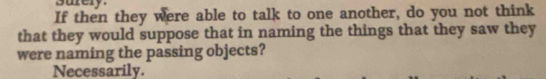 suery
If then they were able to talk to one another, do you not think
that they would suppose that in naming the things that they saw they
were naming the passing objects?
Necessarily.