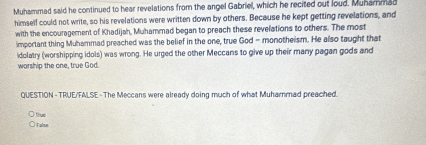 Muhammad said he continued to hear revelations from the angel Gabriel, which he recited out loud. Muhammad
himself could not write, so his revelations were written down by others. Because he kept getting revelations, and
with the encouragement of Khadijah, Muhammad began to preach these revelations to others. The most
important thing Muhammad preached was the belief in the one, true God - monotheism. He also taught that
idolatry (worshipping idols) was wrong. He urged the other Meccans to give up their many pagan gods and
worship the one, true God.
QUESTION - TRUE/FALSE - The Meccans were already doing much of what Muhammad preached.
True
False